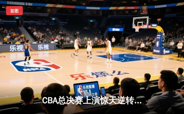 CBA总决赛上演惊天逆转，辽宁男篮加时险胜广东夺赛点