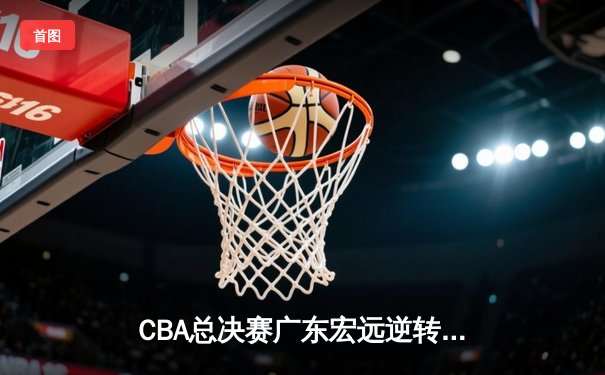 CBA总决赛广东宏远逆转辽宁本钢，胡明轩砍下35分荣膺MVP